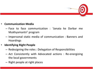 Communication Media Face to face communication : ‘Janata ke Darbar me Mukhyamantri’ program Impersonal static media of communication : Banners and Hoardings Identifying Right People Redesigning the roles : Delegation of Responsibilities Act Consistently with Advocated actions : Re-energizing the local governments Right people at right places 