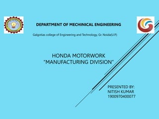 HONDA MOTORWORK
“MANUFACTURING DIVISION”
DEPARTMENT OF MECHINICAL ENGINEERING
Galgotias college of Engineering and Technology, Gr. Noida(U.P.)
PRESENTED BY:
NITISH KUMAR
1900970400077
 