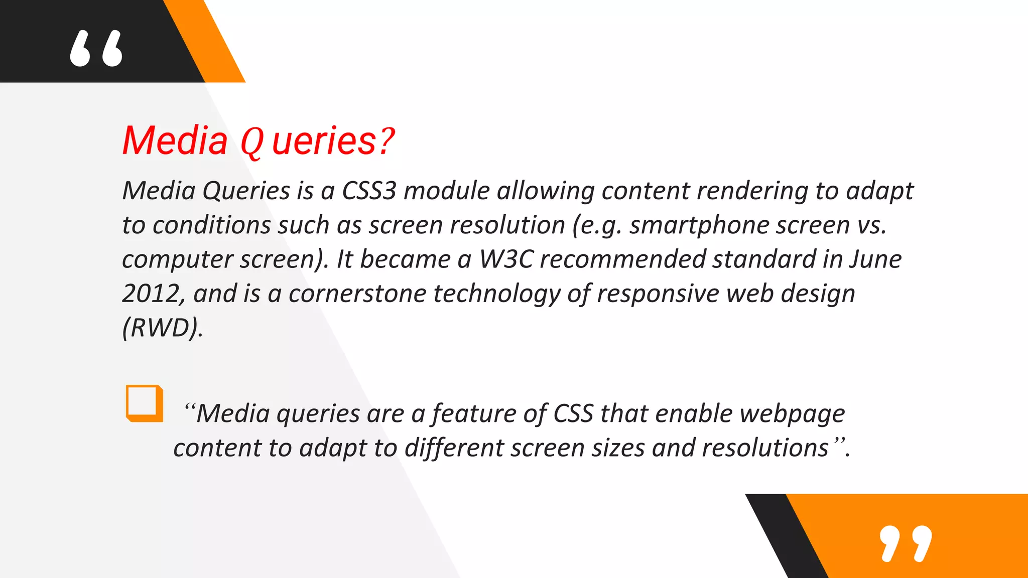 “Media Q ueries?
Media Queries is a CSS3 module allowing content rendering to adapt
to conditions such as screen resolution (e.g. smartphone screen vs.
computer screen). It became a W3C recommended standard in June
2012, and is a cornerstone technology of responsive web design
(RWD).
 “Media queries are a feature of CSS that enable webpage
content to adapt to different screen sizes and resolutions”.
 