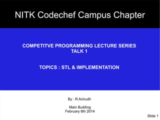 NITK Codechef Campus Chapter

COMPETITVE PROGRAMMING LECTURE SERIES
TALK 1
TOPICS : STL & IMPLEMENTATION

By : R Anirudh
Main Building
February 8th 2014
Slide 1

 