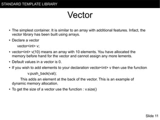 STANDARD TEMPLATE LIBRARY

Vector
●

●

The simplest container. It is similar to an array with additional features. Infact, the
vector library has been built using arrays.
Declare a vector
vector<int> v;

●

vector<int> v(10) means an array with 10 elements. You have allocated the
memory before hand for the vector and cannot assign any more lements.

●

Default values in a vector is 0.

●

If you wish to add elements to your declaration vector<int> v then use the function
v.push_back(val);
This adds an element at the back of the vector. This is an example of
dynamic memory allocation.

●

To get the size of a vector use the function : v.size()

Slide 11

 