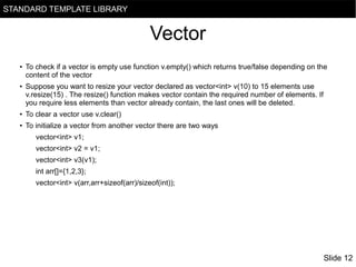 STANDARD TEMPLATE LIBRARY

Vector
●

●

To check if a vector is empty use function v.empty() which returns true/false depending on the
content of the vector
Suppose you want to resize your vector declared as vector<int> v(10) to 15 elements use
v.resize(15) . The resize() function makes vector contain the required number of elements. If
you require less elements than vector already contain, the last ones will be deleted.

●

To clear a vector use v.clear()

●

To initialize a vector from another vector there are two ways
vector<int> v1;
vector<int> v2 = v1;
vector<int> v3(v1);
int arr[]={1,2,3};
vector<int> v(arr,arr+sizeof(arr)/sizeof(int));

Slide 12

 