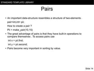 STANDARD TEMPLATE LIBRARY

Pairs
●

An important data-structure resembles a structure of two-elements .
pair<int,int> pii;
How to create a pair ?
Pii = make_pair(10,15)

●

The great advantage of pairs is that they have built-in operations to
compare themselves . To access pairs use
int x = pii.first;
int y = pii.second;

●

Pairs become very important in sorting by value.

Slide 14

 