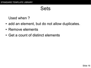 STANDARD TEMPLATE LIBRARY

Sets
Used when ?
●

add an element, but do not allow duplicates.

●

Remove elements

●

Get a count of distinct elements

Slide 16

 