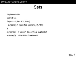 STANDARD TEMPLATE LIBRARY

Sets
Implementaion
set<int> s;
for(int i = 1; i <= 100; i++) {
s.insert(i); // Insert 100 elements, [1..100]
}
s.insert(5);

// Doesn't do anything. Duplicate !!

s.erase(6); // Removes 6th element

Slide 17

 