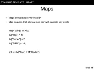 STANDARD TEMPLATE LIBRARY

Maps
●

Maps contain pairs<key,value>

●

Map ensures that at most one pair with specific key exists

map<string, int> M;
M["Top"] = 1;
M["Coder"] = 2;
M["SRM"] = 10;

int x = M["Top"] + M["Coder"];

Slide 18

 