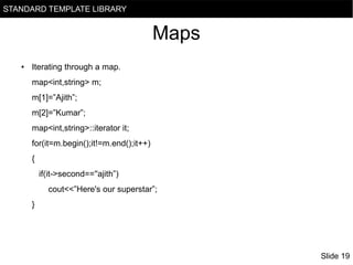 STANDARD TEMPLATE LIBRARY

Maps
●

Iterating through a map.
map<int,string> m;
m[1]=”Ajith”;
m[2]=”Kumar”;
map<int,string>::iterator it;
for(it=m.begin();it!=m.end();it++)
{
if(it->second==''ajith”)
cout<<”Here's our superstar”;
}

Slide 19

 