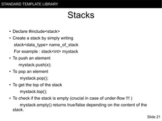 STANDARD TEMPLATE LIBRARY

Stacks
●

Declare #include<stack>

●

Create a stack by simply writing
stack<data_type> name_of_stack
For example : stack<int> mystack

●

To push an element
mystack.push(x);

●

To pop an element
mystack.pop();

●

To get the top of the stack
mystack.top();

●

To check if the stack is empty (crucial in case of under-flow !!! )
mystack.empty() returns true/false depending on the content of the
stack.
Slide 21

 