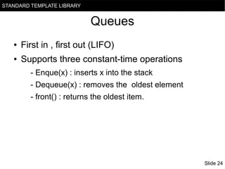 STANDARD TEMPLATE LIBRARY

Queues
●

First in , first out (LIFO)

●

Supports three constant-time operations
- Enque(x) : inserts x into the stack
- Dequeue(x) : removes the oldest element
- front() : returns the oldest item.

Slide 24

 
