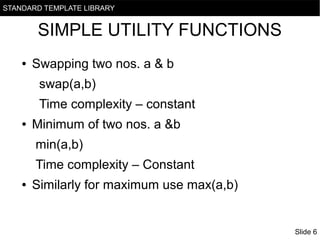 STANDARD TEMPLATE LIBRARY

SIMPLE UTILITY FUNCTIONS
●

Swapping two nos. a & b
swap(a,b)
Time complexity – constant

●

Minimum of two nos. a &b
min(a,b)
Time complexity – Constant

●

Similarly for maximum use max(a,b)

Slide 6

 
