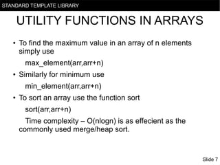 STANDARD TEMPLATE LIBRARY

UTILITY FUNCTIONS IN ARRAYS
●

To find the maximum value in an array of n elements
simply use
max_element(arr,arr+n)

●

Similarly for minimum use
min_element(arr,arr+n)

●

To sort an array use the function sort
sort(arr,arr+n)
Time complexity – O(nlogn) is as effecient as the
commonly used merge/heap sort.

Slide 7

 