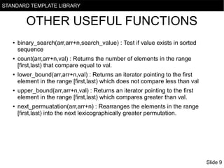 STANDARD TEMPLATE LIBRARY

OTHER USEFUL FUNCTIONS
●

●

●

●

●

binary_search(arr,arr+n,search_value) : Test if value exists in sorted
sequence
count(arr,arr+n,val) : Returns the number of elements in the range
[first,last) that compare equal to val.
lower_bound(arr,arr+n,val) : Returns an iterator pointing to the first
element in the range [first,last) which does not compare less than val
upper_bound(arr,arr+n,val) : Returns an iterator pointing to the first
element in the range [first,last) which compares greater than val.
next_permuatation(arr,arr+n) : Rearranges the elements in the range
[first,last) into the next lexicographically greater permutation.

Slide 9

 