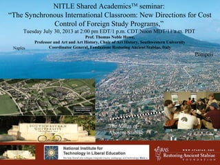 W W W . S T A B I A E . O R G
Pompeii
Naples
NITLE Shared AcademicsTM
seminar:
“The Synchronous International Classroom: New Directions for Cost
Control of Foreign Study Programs,”
Tuesday July 30, 2013 at 2:00 pm EDT/1 p.m. CDT/Noon MDT/11 a.m. PDT
Prof. Thomas Noble Howe,
Professor and Art and Art History, Chair of Art History, Southwestern University
Coordinator General, Fondazione Restoring Ancient Stabiae, Italy
The Villas of
Ancient Stabiae
 