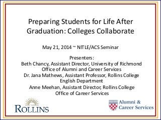 Preparing Students for Life After
Graduation: Colleges Collaborate
May 21, 2014 ~ NITLE/ACS Seminar
Presenters:
Beth Chancy, Assistant Director, University of Richmond
Office of Alumni and Career Services
Dr. Jana Mathews, Assistant Professor, Rollins College
English Department
Anne Meehan, Assistant Director, Rollins College
Office of Career Services
 
