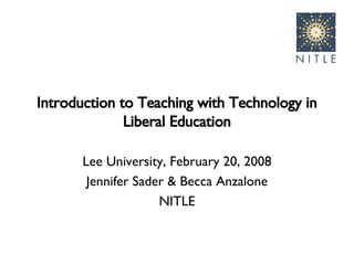 Introduction to Teaching with Technology in Liberal Education Lee University, February 20, 2008 Jennifer Sader & Becca Anzalone NITLE 