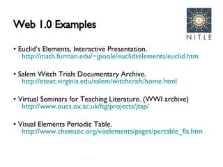 Web 1.0 Examples •  Euclid’s Elements, Interactive Presentation.  http://math.furman.edu/~jpoole/euclidselements/euclid.htm   •  Salem Witch Trials Documentary Archive.  http://etext.virginia.edu/salem/witchcraft/home.html   •  Virtual Seminars for Teaching Literature. (WWI archive)  http://www.oucs.ox.ac.uk/ltg/projects/jtap/   •  Visual Elements Periodic Table.  http://www.chemsoc.org/viselements/pages/pertable_fla.htm   