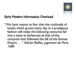 Early Modern Information Overload “ We have reason to fear that the multitude of books which grows every day in a prodigious fashion will make the following centuries fall into a state as barbarous as that of the centuries that followed the fall of the Roman Empire . . .” Adrien Baillet,  Jugement de Paris, 1685 