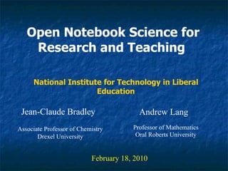 Open Notebook Science for Research and Teaching   Jean-Claude Bradley February 18, 2010 National Institute for Technology in Liberal Education Associate Professor of Chemistry Drexel University Andrew Lang Professor of Mathematics Oral Roberts University 