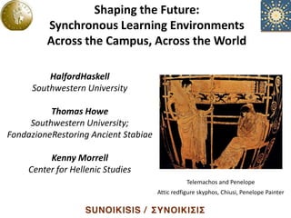 Shaping the Future:
                  Shaping the Environments
                Synchronous Learning
                                      Future:
         Synchronous Campus, AcrossEnvironments
               Across the Learning the World

         Across the Campus, Across the World

          HalfordHaskell
      Southwestern University

          Thomas Howe
     Southwestern University;
FondazioneRestoring Ancient Stabiae

          Kenny Morrell
     Center for Hellenic Studies
                                                 Telemachos and Penelope
                                      Attic redfigure skyphos, Chiusi, Penelope Painter
 