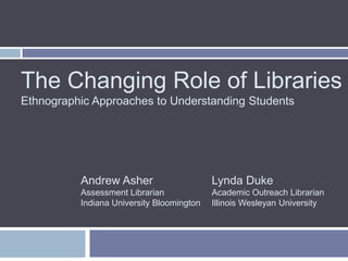 The Changing Role of Libraries
Ethnographic Approaches to Understanding Students




          Andrew Asher                     Lynda Duke
          Assessment Librarian             Academic Outreach Librarian
          Indiana University Bloomington   Illinois Wesleyan University
 