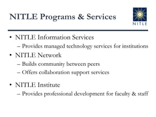 NITLE Programs & Services NITLE Information Services Provides managed technology services for institutions NITLE Network Builds community between peers Offers collaboration support services NITLE Institute Provides professional development for faculty & staff 