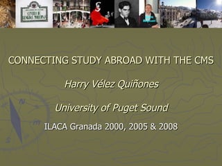 CONNECTING STUDY ABROAD WITH THE CMS   Harry Vélez Quiñones University of Puget Sound ILACA Granada 2000, 2005 & 2008 