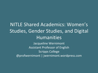 NITLE Shared Academics: Women’s
Studies, Gender Studies, and Digital
            Humanities
             Jacqueline Wernimont
          Assistant Professor of English
                 Scripps College
   @profwernimont | jwernimont.wordpress.com
 
