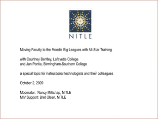 Welcome Moving Faculty to the Moodle Big Leagues with All-Star Trainingwith Courtney Bentley, Lafayette Collegeand Jan Pontia, Birmingham-Southern Collegea special topic for instructional technologists and their colleaguesOctober 2, 2009Moderator:  Nancy Millichap, NITLEMIV Support: Bret Olsen, NITLE 
