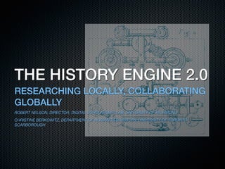 THE HISTORY ENGINE 2.0
RESEARCHING LOCALLY, COLLABORATING
GLOBALLY
ROBERT NELSON, DIRECTOR, DIGITAL SCHOLARSHIP LAB, UNIVERSITY OF RICHMOND
CHRISTINE BERKOWITZ, DEPARTMENT OF HUMANITIES/HISTORY, UNIVERSITY OF TORONTO
SCARBOROUGH
 