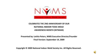 CELEBRATES THE 2ND ANNIVERSARY OF OUR NATIONAL INDOOR TOXIC MOLD  AWARENESS MONTH (NITMAM) Presented by: Letitia Peters, NIMS Executive Director/Founder Final Version: September 14, 2009 Copyright © 2009 National Indoor Mold Society Inc. All Rights Reserved . 