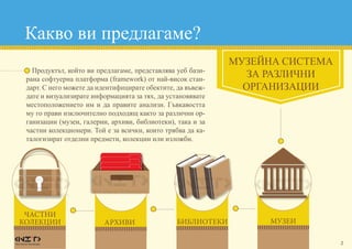 2
Какво ви предлагаме?
•	 Продуктът, който ви предлагаме, представлява уеб бази-
рана софтуерна платформа (framework) от най-висок стан-
дарт. С него можете да идентифицирате обектите, да въвеж-
дате и визуализирате информацията за тях, да установявате
местоположението им и да правите анализи. Гъвкавостта
му го прави изключително подходящ както за различни ор-
ганизации (музеи, галерии, архиви, библиотеки), така и за
частни колекционери. Той е за всички, които трябва да ка-
талогизират отделни предмети, колекции или изложби.
МУЗЕЙНА СИСТЕМА
ЗА РАЗЛИЧНИ
ОРГАНИЗАЦИИ
архиви библиотеки
ЧАСТНИ
КОЛЕКЦИИ музеи
 