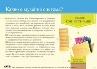 3
Какво е музейна система?
•	 Музейната система има административна и публична
част, т.е. тя може да бъде използвана не само за управление
и описание, но и за публично презентиране на обекти, еле-
менти, събития, места, колекции, речници и всичко, което
бихте искали да въведете в нея. Крайният резултат е ком-
плексна и завършена система с неизчерпаеми възможности
за усъвършенстване.
•	 С нея получавате пълен контрол над базата ви данни, въз-
можност за вътрешно свързване на обектите, като процеси-
те на управление са максимално улеснени.
•	 Каталогът запазва всичките въведени обекти дигитално
и позволява гъвкаво конфигуриране според нуждите на ва-
шите колекции. Едно от основните му предимства е това,
че дава възможност различни специалисти да добавят, уп-
равляват и организират съдържание от тяхната експертна
област. Те могат да си съдействат, като по този начин рам-
кират вътрешната структура на проектите си.
ГЪВКАВО
КОНФИГУРИРАНЕ
НИТ - Нови Интернет Технологии / www.nitbg.com / email: office@nitbg.com / тел: +359 2 850 53 64 / ф: +359 2 439 0757
Контрол над
базата данни
 