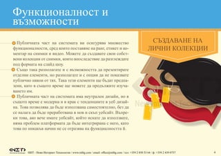НИТ - Нови Интернет Технологии / www.nitbg.com / email: office@nitbg.com / тел: +359 2 850 53 64 / ф: +359 2 439 0757 4
•	 Публичната част на системата ви осигурява множество
функционалности, сред които поставяне на ранг, етикет и ко-
ментар на снимки и видео. Можете да създавате свои собст-
вени колекции от снимки, които впоследствие да разглеждате
под формата на слайд шоу.
•	 Също така разполагате и с възможността да презентирате
отделни елементи, но разполагате и с опция да не показвате
публично някои от тях. Така тези елементи ще бъдат предпа-
зени, като в същото време ще можете да продължите изуча-
ването им.
•	 Публичната част на системата има неутрален дизайн, но в
същото време е модерна и в крак с тенденциите в уеб дизай-
на. Това позволява да бъде използвана самостоятелно, без да
се налага да бъде преработвана в нов и скъп уебсайт. Въпре-
ки това, ако вече имате уебсайт, който искате да използвате,
няма проблем платформата да бъде интегрирана с него, като
това по никакъв начин не се отразява на функциалността й.
Функционалност и
възможности
СЪЗДАВАНЕ НА
ЛИЧНИ КОЛЕКЦИИ
 