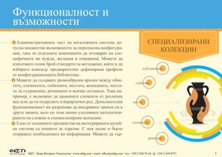НИТ - Нови Интернет Технологии / www.nitbg.com / email: office@nitbg.com / тел: +359 2 850 53 64 / ф: +359 2 439 0757 5
•	 Административната част на каталожната система до-
пуска множество възможности за персонална конфигура-
ция, така че отделните компоненти да отговарят на спе-
цифичните ви нужди, желания и очаквания. Можете да
използвате голям брой стандарти за метаданни, както и да
избирате измежду предварително дефинирани профили
от конфигурационната библиотека.
•	 Можете да създавате разнообразни връзки между обек-
тите, елементите, събитията, местата, колекциите, места-
та за съхранение, речниците и всичко останало. Така на-
пример, е възможно да прикачите елементи от различен
вид или да ги подредите в йерархичен ред. Допълнителна
функционалност ви разрешава да внедрявате записи си в
други записи, като по този начин улеснявате каталогизи-
рането на сложни и специализирани колекции.
•	 Едно от основните предимства на интегрираната музей-
на система са опциите за търсене. С нея лесно и бързо
откривате необходимата ви информация. Можете да тър-
СПЕЦИАЛИЗИРАНИ
КОЛЕКЦИИ
Функционалност и
възможности
публикации
събития
места
елементи
речници
 