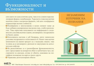 НИТ - Нови Интернет Технологии / www.nitbg.com / email: office@nitbg.com / тел: +359 2 850 53 64 / ф: +359 2 439 0757 6
сите както по една ключова дума, така и по сложни персона-
лизирани форми и комбинации. Търсенето става във всички
налични езици и метрични формати, тъй като платформата
нормализира всички стойности.
•	 Платформата е многоезикова и всеки елемент може да
бъде добавен едновременно във всеки език, с който разпола-
гате. Това опростява попълването на информация и следо-
вателно улеснява всички страни, ангажирани с поддръжката
на базата данни.
•	 Каталожната система е уеб базирана, което значително
улеснява поддръжката и използването й. Освен това всички
компоненти на нашия продукт са с подходящ лиценз, така
че няма да се ангажирате с разходи по закупуване на допъл-
нителен софтуер.
•	 На разположение са и разнообразни функционалности,
като: представяне на конкретен обект в публичната част, ин-
струменти за доклади, сетове от обекти, показване на гео-
графско положение на карта и много други.
•	 Управлява дигитализирани обекти
Незаменим
източник на
познания
Функционалност и
възможности
 