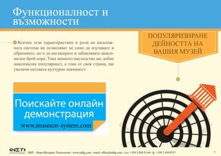 НИТ - Нови Интернет Технологии / www.nitbg.com / email: office@nitbg.com / тел: +359 2 850 53 64 / ф: +359 2 439 0757 7
•	 Всички тези характеристики и роли на каталож-
ната система ви позволяват не само да изучавате и
образовате, но и да ангажирате и забавлявате макси-
мален брой хора. Така ценното наследство ще добие
максимална популярност, а това от своя страна, ще
увеличи неговата културна значимост.
Популяризиране
дейността на
вашия музей
www.museum-system.com
Функционалност и
възможности
 