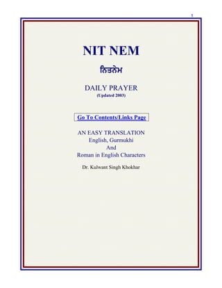 1
NIT NEM
inqnym
DAILY PRAYER
(Updated 2003)
Go To Contents/Links Page
AN EASY TRANSLATION
English, Gurmukhi
And
Roman in English Characters
Dr. Kulwant Singh Khokhar
 
