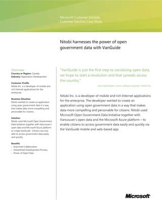 Microsoft Customer Solution
                                            Customer Solution Case Study




                                            Nitobi harnesses the power of open
                                            government data with VanGuide




Overview                                    “VanGuide is just the first step to socializing open data,
Country or Region: Canada
Industry: Application Development           we hope to start a revolution and that spreads across
                                            the country.”
Customer Profile
Nitobi Inc. is a developer of mobile and                               Jesse MacFadyen, senior software engineer, Nitobi Inc
rich Internet applications for the
enterprise.
                                            Nitobi Inc. is a developer of mobile and rich Internet applications
Business Situation
Nitobi wanted to create an application
                                            for the enterprise. The developer wanted to create an
using open government data in a way         application using open government data in a way that makes
that makes data more compelling and
personable for citizens.
                                            data more compelling and personable for citizens. Nitobi used
                                            Microsoft Open Government Data Initiative together with
Solution
Nitobi used Microsoft Open Government
                                            Vancouver’s open data and the Microsoft Azure platform – to
Data Initiative together with Vancouver’s   enable citizens to access government data easily and quickly via
open data and Microsoft Azure platform
to create VanGuide. Citizens are now
                                            the VanGuide mobile and web-based app.
able to access government data easily
and quickly.

Benefits
  Improved Collaboration
  Streamlined Development Process
  Power of Open Data
 