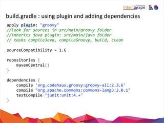 build.gradle 
: 
using 
plugin 
and 
adding 
dependencies 
apply 
plugin: 
"groovy" 
//look 
for 
sources 
in 
src/main/groovy 
folder 
//inherits 
java 
plugin: 
src/main/java 
folder 
// 
tasks 
compileJava, 
compileGroovy, 
build, 
clean 
sourceCompatibility 
= 
1.6 
repositories 
{ 
mavenCentral() 
} 
dependencies 
{ 
compile 
'org.codehaus.groovy:groovy-­‐all:2.3.6' 
compile 
"org.apache.commons:commons-­‐lang3:3.0.1" 
testCompile 
"junit:unit:4.+" 
} 
 