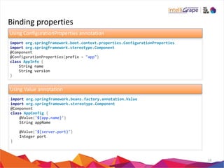 Binding 
properties 
16 
Using 
ConfigurationProperties 
annotation 
import 
org.springframework.boot.context.properties.ConfigurationProperties 
import 
org.springframework.stereotype.Component 
@Component 
@ConfigurationProperties(prefix 
= 
"app") 
class 
AppInfo 
{ 
String 
name 
String 
version 
} 
Using 
Value 
annotation 
import 
org.springframework.beans.factory.annotation.Value 
import 
org.springframework.stereotype.Component 
@Component 
class 
AppConfig 
{ 
@Value('${app.name}') 
String 
appName 
@Value('${server.port}') 
Integer 
port 
} 
 