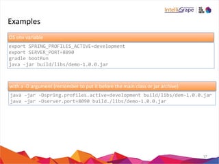Examples 
17 
OS 
env 
variable 
export 
SPRING_PROFILES_ACTIVE=development 
export 
SERVER_PORT=8090 
gradle 
bootRun 
java 
-­‐jar 
build/libs/demo-­‐1.0.0.jar 
with 
a 
-­‐D 
argument 
(remember 
to 
put 
it 
before 
the 
main 
class 
or 
jar 
archive) 
java 
-­‐jar 
-­‐Dspring.profiles.active=development 
build/libs/dem-­‐1.0.0.jar 
java 
-­‐jar 
-­‐Dserver.port=8090 
build./libs/demo-­‐1.0.0.jar 
 