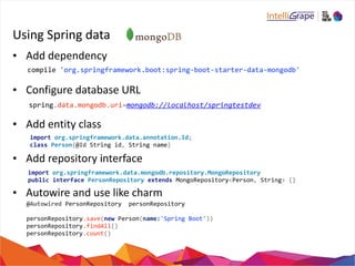 Using 
Spring 
data 
• Add 
dependency 
compile 
'org.springframework.boot:spring-­‐boot-­‐starter-­‐data-­‐mongodb' 
• Configure 
database 
URL 
spring.data.mongodb.uri=mongodb://localhost/springtestdev 
• Add 
entity 
class 
import 
org.springframework.data.annotation.Id; 
class 
• Add 
Person{@Id 
String 
id, 
String 
name} 
repository 
interface 
import 
org.springframework.data.mongodb.repository.MongoRepository 
public 
interface 
PersonRepository 
extends 
• Autowire 
and 
use 
like 
charm 
MongoRepository<Person, 
String> 
{} 
@Autowired 
PersonRepository 
personRepository 
personRepository.save(new 
Person(name:'Spring 
Boot')) 
personRepository.findAll() 
personRepository.count() 
 