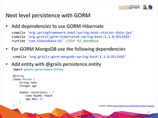 Next 
level 
persistence 
with 
GORM 
• Add 
dependencies 
to 
use 
GORM-­‐Hibernate 
• For 
GORM 
MongoDB 
use 
the 
following 
dependencies 
compile 
'org.grails:gorm-­‐mongodb-­‐spring-­‐boot:1.1.0.RELEASE' 
• Add 
entity 
with 
@grails.persistence.entity 
19 
compile 
'org.springframework.boot:spring-­‐boot-­‐starter-­‐data-­‐jpa' 
compile 
'org.grails:gorm-­‐hibernate4-­‐spring-­‐boot:1.1.0.RELEASE' 
runtime 
'com.h2database:h2' 
//for 
h2 
database 
import 
grails.persistence.Entity 
@Entity 
class 
Person 
{ 
String 
name; 
Integer 
age 
static 
constraints 
= 
{ 
name 
blank: 
false 
age 
min: 
15 
} 
} 
Further 
reading 
https://github.com/grails/grails-­‐data-­‐mapping 
 