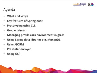 Agenda 
• What 
and 
Why? 
• Key 
features 
of 
Spring 
boot 
• Prototyping 
using 
CLI. 
• Gradle 
primer 
• Managing 
profiles 
aka 
environment 
in 
grails 
• Using 
Spring 
data 
libraries 
e.g. 
MongoDB 
• Using 
GORM 
• Presentation 
layer 
• Using 
GSP 
2 
 
