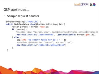 GSP 
continued... 
• Sample 
request 
handler 
22 
@RequestMapping("/show/{id}") 
public 
ModelAndView 
show(@PathVariable 
Long 
id) 
{ 
Person 
person 
= 
Person.read(id) 
if 
(person) 
{ 
//render(view:"/person/show", 
model:[personInstance:personInstance]) 
new 
ModelAndView("/person/show", 
[personInstance: 
Person.get(id)]) 
} 
else 
{ 
log.info 
"No 
entity 
fount 
for 
id 
: 
" 
+ 
id 
//redirect(controller:"person", 
action:"list") 
new 
ModelAndView("redirect:/person/list") 
} 
} 
 
