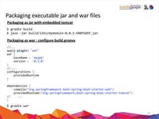 Packaging 
executable 
jar 
and 
war 
files 
24 
Packaging 
as 
jar 
with 
embedded 
tomcat 
$ 
gradle 
build 
$ 
java 
-­‐jar 
build/libs/mymodule-­‐0.0.1-­‐SNAPSHOT.jar 
Packaging 
as 
war 
: 
configure 
build.groovy 
//... 
apply 
plugin: 
'war' 
war 
{ 
baseName 
= 
'myapp' 
version 
= 
'0.5.0' 
} 
//.... 
configurations 
{ 
providedRuntime 
} 
dependencies 
{ 
compile("org.springframework.boot:spring-­‐boot-­‐starter-­‐web") 
providedRuntime("org.springframework.boot:spring-­‐boot-­‐starter-­‐tomcat") 
// 
... 
} 
$ 
gradle 
war 
 