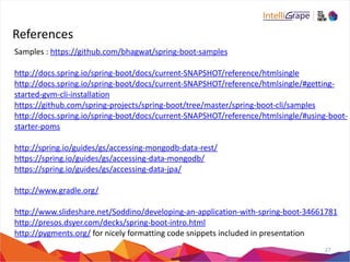References 
Samples 
: 
https://github.com/bhagwat/spring-­‐boot-­‐samples 
http://docs.spring.io/spring-­‐boot/docs/current-­‐SNAPSHOT/reference/htmlsingle 
http://docs.spring.io/spring-­‐boot/docs/current-­‐SNAPSHOT/reference/htmlsingle/#getting-­‐ 
started-­‐gvm-­‐cli-­‐installation 
https://github.com/spring-­‐projects/spring-­‐boot/tree/master/spring-­‐boot-­‐cli/samples 
http://docs.spring.io/spring-­‐boot/docs/current-­‐SNAPSHOT/reference/htmlsingle/#using-­‐boot-­‐ 
starter-­‐poms 
http://spring.io/guides/gs/accessing-­‐mongodb-­‐data-­‐rest/ 
https://spring.io/guides/gs/accessing-­‐data-­‐mongodb/ 
https://spring.io/guides/gs/accessing-­‐data-­‐jpa/ 
http://www.gradle.org/ 
http://www.slideshare.net/Soddino/developing-­‐an-­‐application-­‐with-­‐spring-­‐boot-­‐34661781 
http://presos.dsyer.com/decks/spring-­‐boot-­‐intro.html 
http://pygments.org/ 
for 
nicely 
formatting 
code 
snippets 
included 
in 
presentation 
27 
