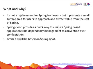 What 
and 
why? 
• Its 
not 
a 
replacement 
for 
Spring 
framework 
but 
it 
presents 
a 
small 
surface 
area 
for 
users 
to 
approach 
and 
extract 
value 
from 
the 
rest 
of 
Spring. 
• Spring-­‐boot 
provides 
a 
quick 
way 
to 
create 
a 
Spring 
based 
application 
from 
dependency 
management 
to 
convention 
over 
configuration. 
• Grails 
3.0 
will 
be 
based 
on 
Spring 
Boot. 
image 
source 
: 
http://spring.io/blog/2013/08/06/spring-­‐boot-­‐simplifying-­‐spring-­‐for-­‐everyone 
3 
 