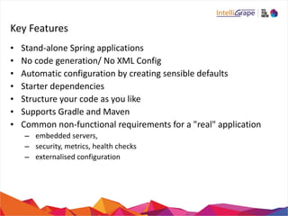 Key 
Features 
• Stand-­‐alone 
Spring 
applications 
• No 
code 
generation/ 
No 
XML 
Config 
• Automatic 
configuration 
by 
creating 
sensible 
defaults 
• Starter 
dependencies 
• Structure 
your 
code 
as 
you 
like 
• Supports 
Gradle 
and 
Maven 
• Common 
non-­‐functional 
requirements 
for 
a 
"real" 
application 
– 
embedded 
servers, 
– 
security, 
metrics, 
health 
checks 
– 
externalised 
configuration 
 
