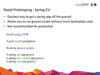 Rapid 
Prototyping 
: 
Spring 
CLI 
• Quickest 
way 
to 
get 
a 
spring 
app 
off 
the 
ground 
• Allows 
you 
to 
run 
groovy 
scripts 
without 
much 
boilerplate 
code 
• Not 
recommended 
for 
production 
Install using GVM 
$ gvm install springboot 
Running groovy scripts 
$ spring run app.groovy 
$ spring run --watch app.groovy 
$ spring test tests.groovy 
 
